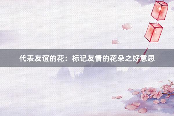 代表友谊的花：标记友情的花朵之好意思