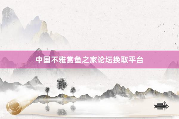 中国不雅赏鱼之家论坛换取平台