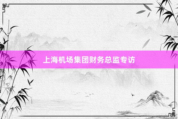 上海机场集团财务总监专访